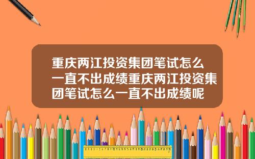 重庆两江投资集团笔试怎么一直不出成绩重庆两江投资集团笔试怎么一直不出成绩呢