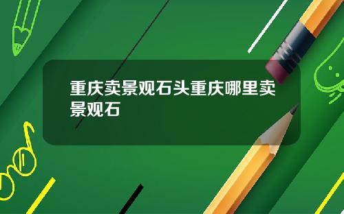 重庆卖景观石头重庆哪里卖景观石