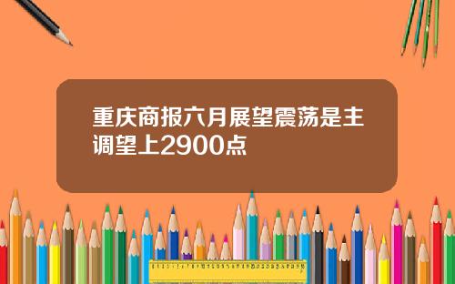 重庆商报六月展望震荡是主调望上2900点