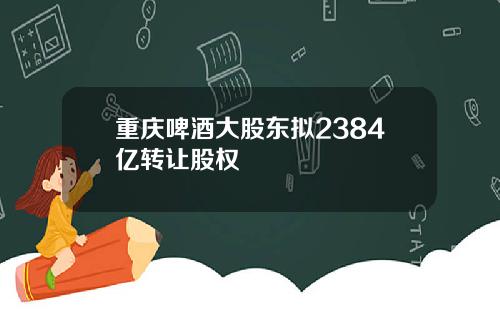 重庆啤酒大股东拟2384亿转让股权