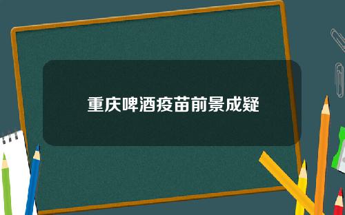 重庆啤酒疫苗前景成疑