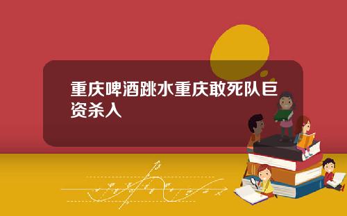 重庆啤酒跳水重庆敢死队巨资杀入