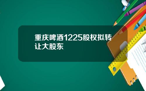 重庆啤酒1225股权拟转让大股东