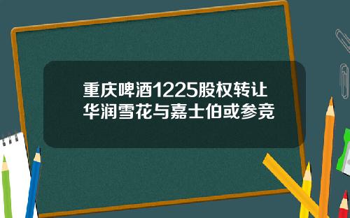 重庆啤酒1225股权转让华润雪花与嘉士伯或参竞