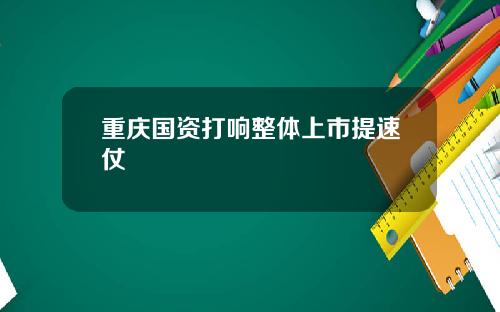 重庆国资打响整体上市提速仗