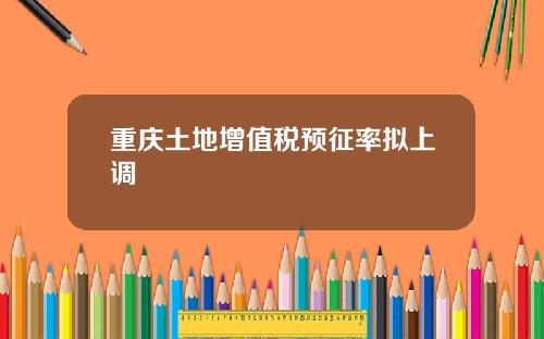 重庆土地增值税预征率拟上调