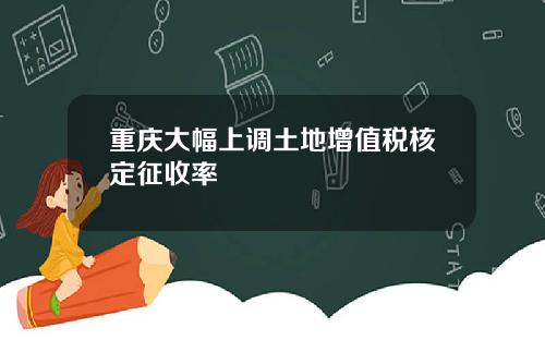 重庆大幅上调土地增值税核定征收率