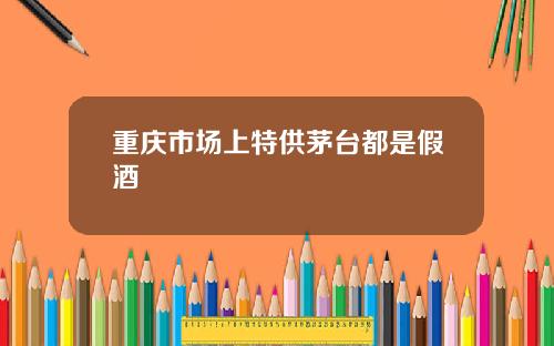 重庆市场上特供茅台都是假酒