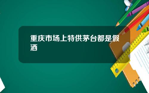 重庆市场上特供茅台都是假酒