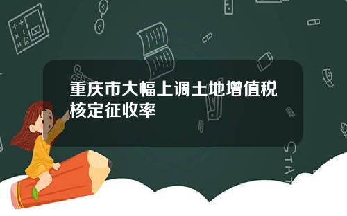 重庆市大幅上调土地增值税核定征收率