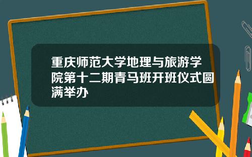重庆师范大学地理与旅游学院第十二期青马班开班仪式圆满举办