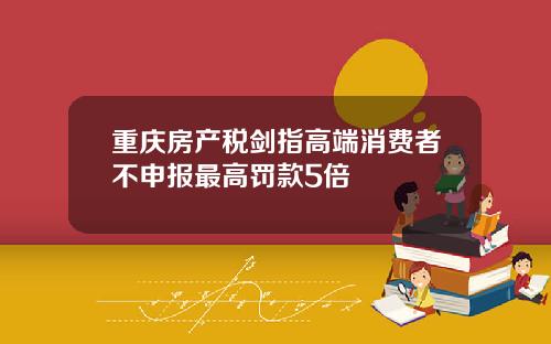 重庆房产税剑指高端消费者不申报最高罚款5倍