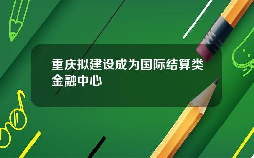重庆拟建设成为国际结算类金融中心