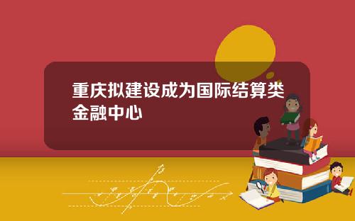 重庆拟建设成为国际结算类金融中心