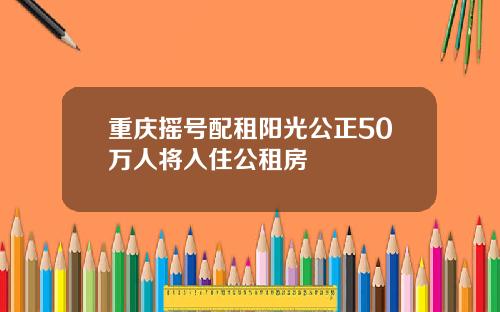 重庆摇号配租阳光公正50万人将入住公租房