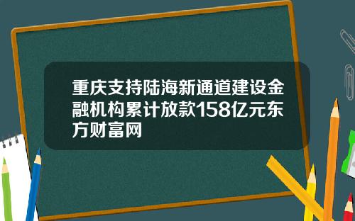 重庆支持陆海新通道建设金融机构累计放款158亿元东方财富网