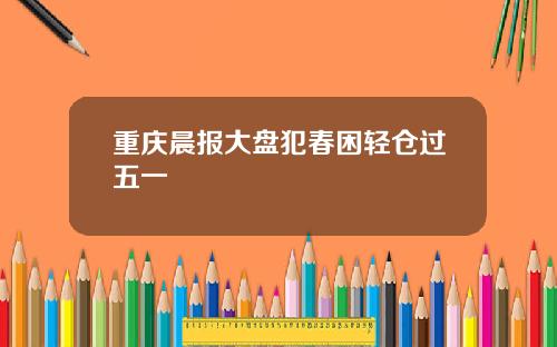 重庆晨报大盘犯春困轻仓过五一