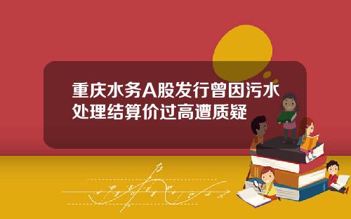 重庆水务A股发行曾因污水处理结算价过高遭质疑