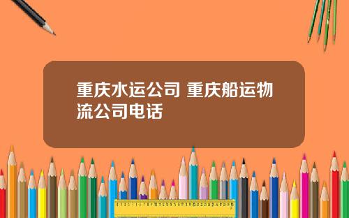 重庆水运公司 重庆船运物流公司电话