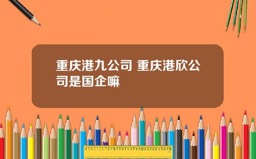 重庆港九公司 重庆港欣公司是国企嘛
