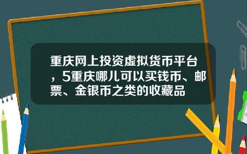 重庆网上投资虚拟货币平台，5重庆哪儿可以买钱币、邮票、金银币之类的收藏品