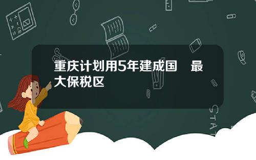 重庆计划用5年建成国內最大保税区