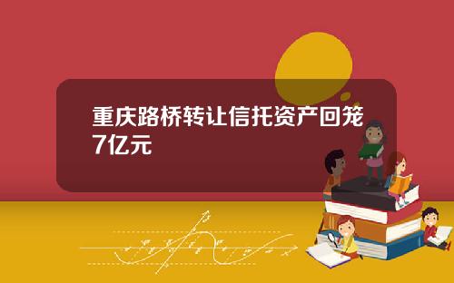 重庆路桥转让信托资产回笼7亿元