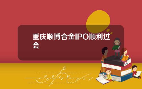 重庆顺博合金IPO顺利过会