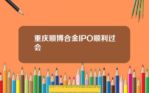 重庆顺博合金IPO顺利过会
