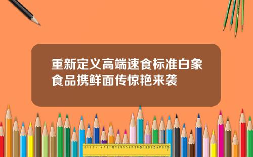 重新定义高端速食标准白象食品携鲜面传惊艳来袭