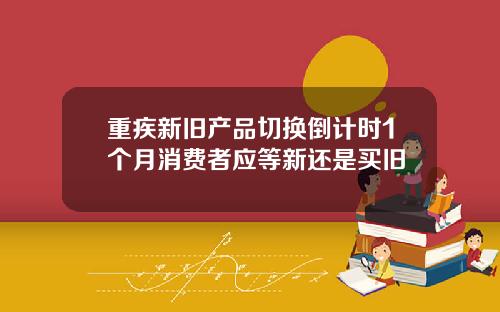 重疾新旧产品切换倒计时1个月消费者应等新还是买旧