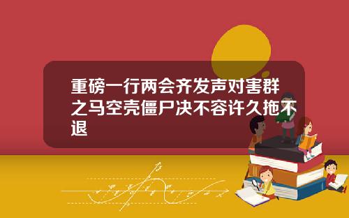 重磅一行两会齐发声对害群之马空壳僵尸决不容许久拖不退