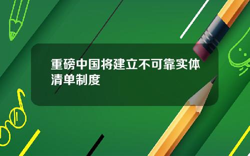 重磅中国将建立不可靠实体清单制度