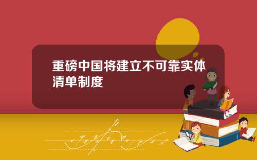 重磅中国将建立不可靠实体清单制度