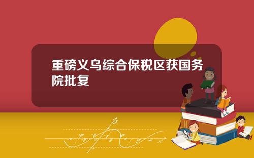重磅义乌综合保税区获国务院批复