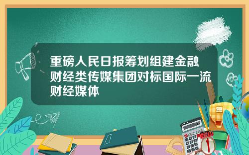 重磅人民日报筹划组建金融财经类传媒集团对标国际一流财经媒体