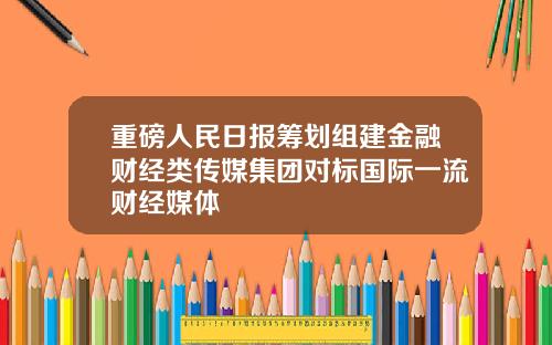 重磅人民日报筹划组建金融财经类传媒集团对标国际一流财经媒体