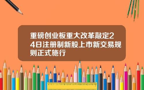 重磅创业板重大改革敲定24日注册制新股上市新交易规则正式施行