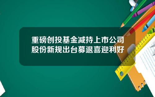 重磅创投基金减持上市公司股份新规出台募退喜迎利好