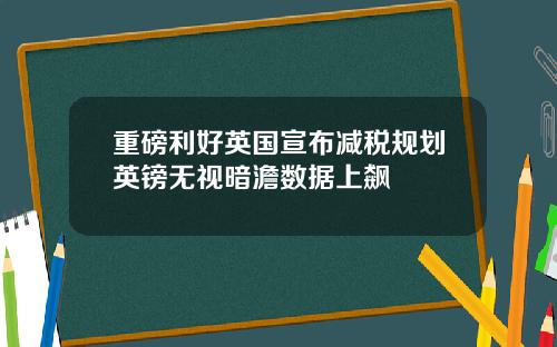 重磅利好英国宣布减税规划英镑无视暗澹数据上飙