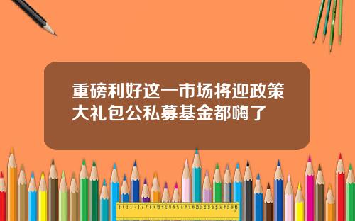 重磅利好这一市场将迎政策大礼包公私募基金都嗨了