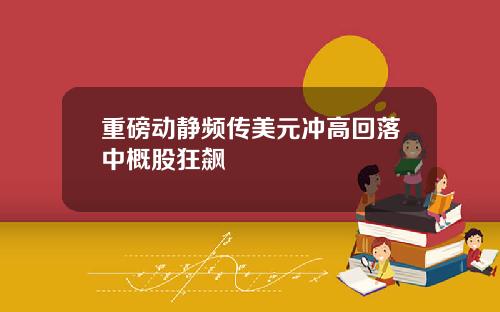 重磅动静频传美元冲高回落中概股狂飙