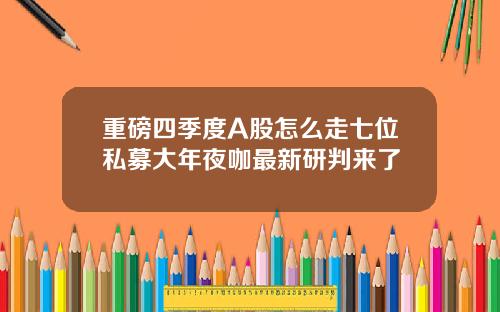 重磅四季度A股怎么走七位私募大年夜咖最新研判来了