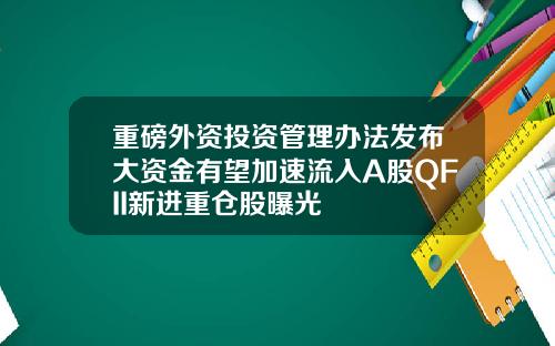 重磅外资投资管理办法发布大资金有望加速流入A股QFII新进重仓股曝光