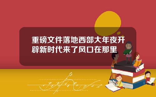 重磅文件落地西部大年夜开辟新时代来了风口在那里