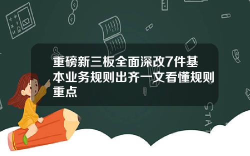 重磅新三板全面深改7件基本业务规则出齐一文看懂规则重点