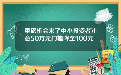 重磅机会来了中小投资者注意50万元门槛降至100元