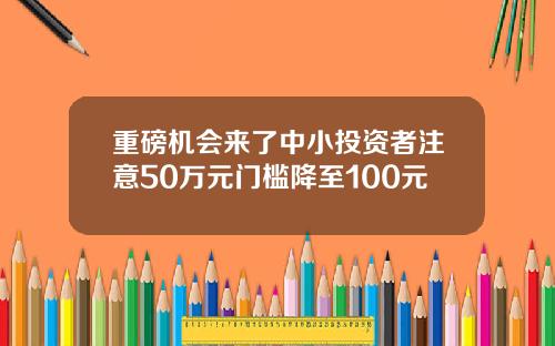 重磅机会来了中小投资者注意50万元门槛降至100元