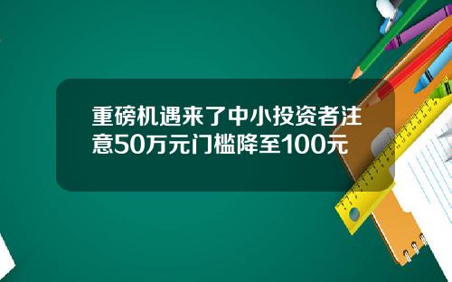 重磅机遇来了中小投资者注意50万元门槛降至100元
