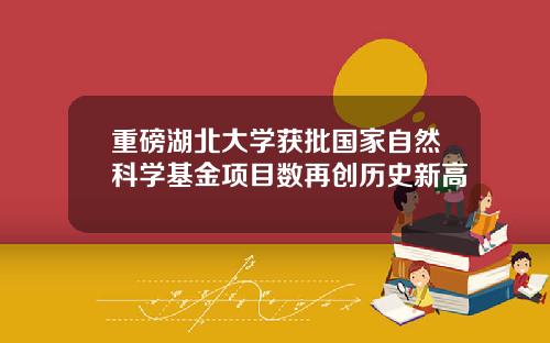 重磅湖北大学获批国家自然科学基金项目数再创历史新高